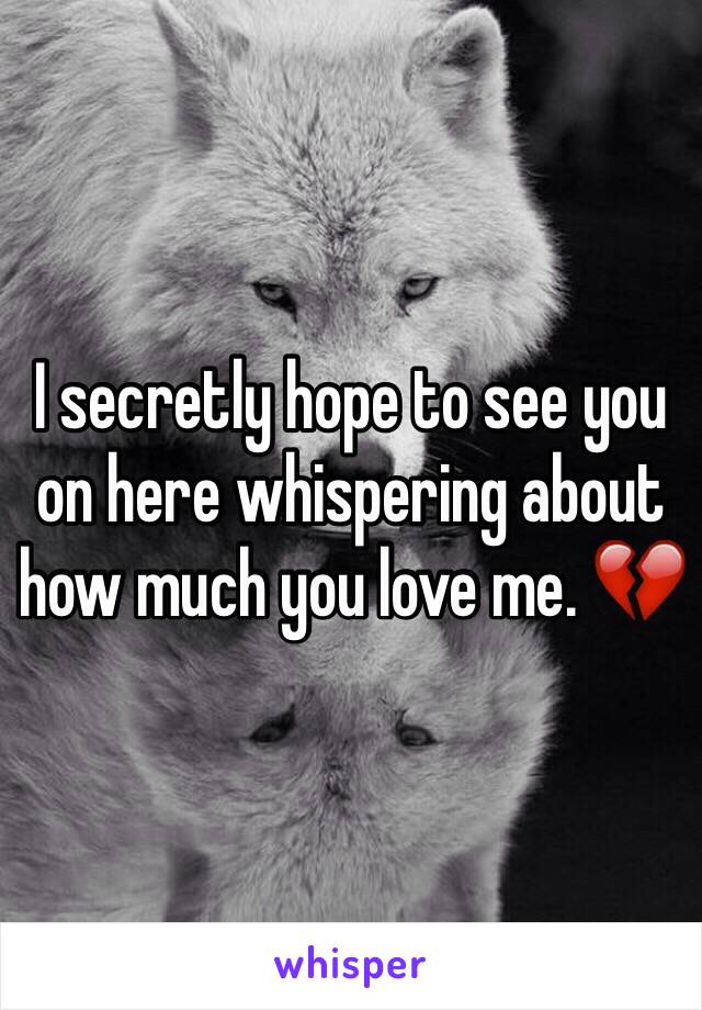 I secretly hope to see you on here whispering about how much you love me. 💔