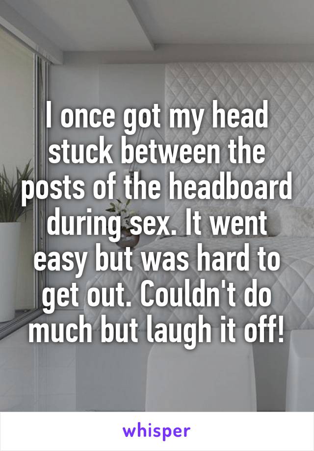 I once got my head stuck between the posts of the headboard during sex. It went easy but was hard to get out. Couldn't do much but laugh it off!
