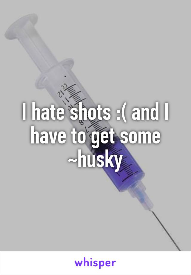 I hate shots :( and I have to get some
~husky