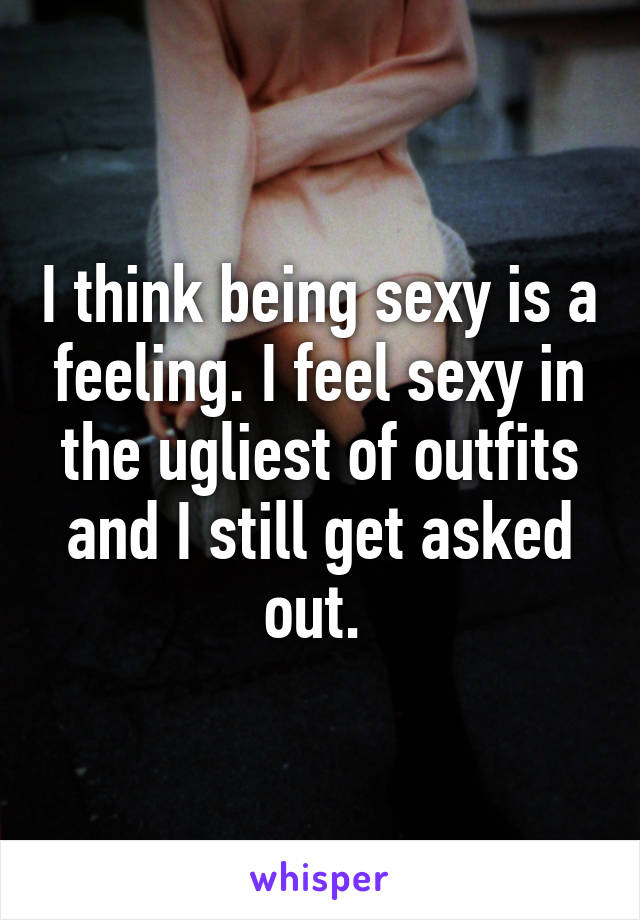 I think being sexy is a feeling. I feel sexy in the ugliest of outfits and I still get asked out. 