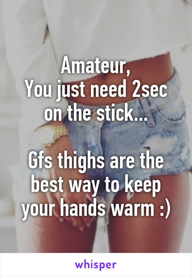 Amateur,
You just need 2sec on the stick...

Gfs thighs are the best way to keep your hands warm :)