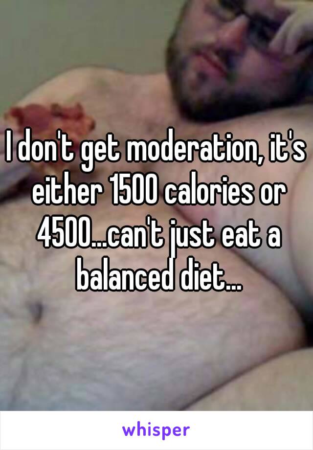 I don't get moderation, it's either 1500 calories or 4500...can't just eat a balanced diet...