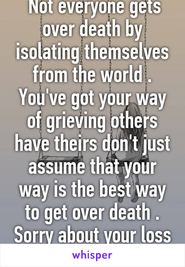  Not everyone gets over death by isolating themselves from the world . You've got your way of grieving others have theirs don't just assume that your way is the best way to get over death . Sorry about your loss tho .