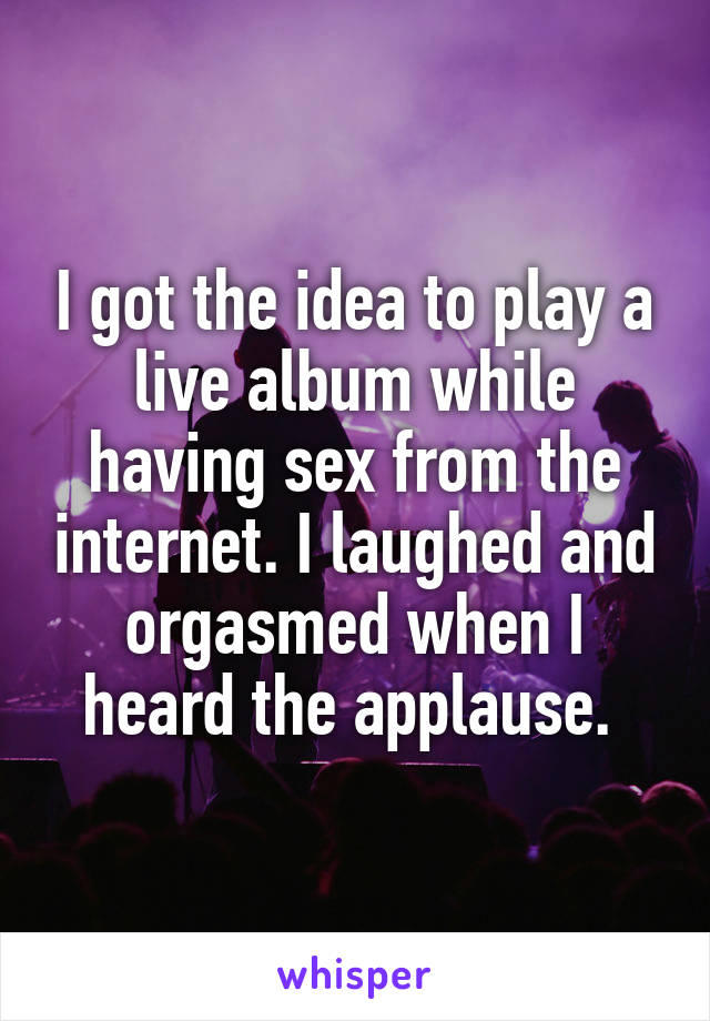 I got the idea to play a live album while having sex from the internet. I laughed and orgasmed when I heard the applause. 