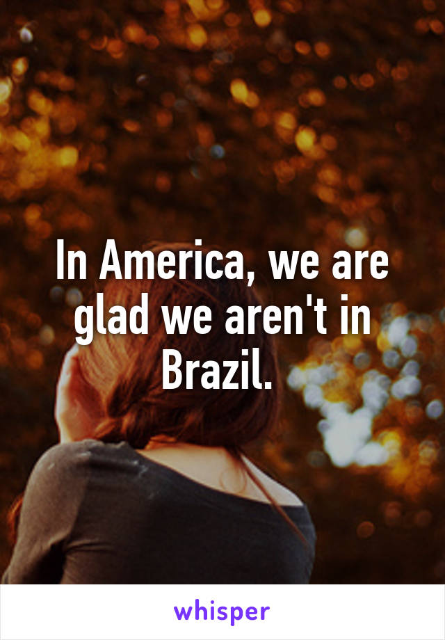 In America, we are glad we aren't in Brazil. 