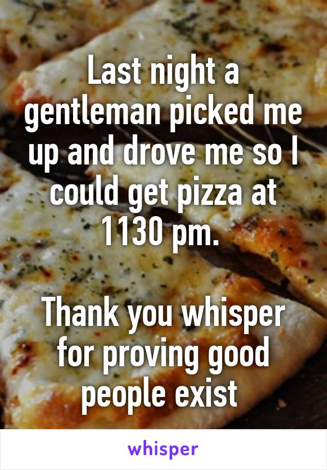 Last night a gentleman picked me up and drove me so I could get pizza at 1130 pm. 

Thank you whisper for proving good people exist 