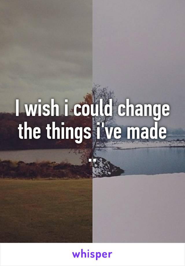 I wish i could change the things i've made ..