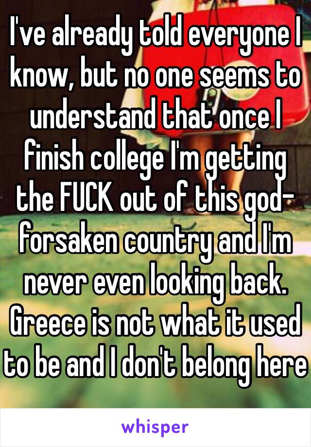 I've already told everyone I know, but no one seems to understand that once I finish college I'm getting the FUCK out of this god-forsaken country and I'm never even looking back. 
Greece is not what it used to be and I don't belong here 