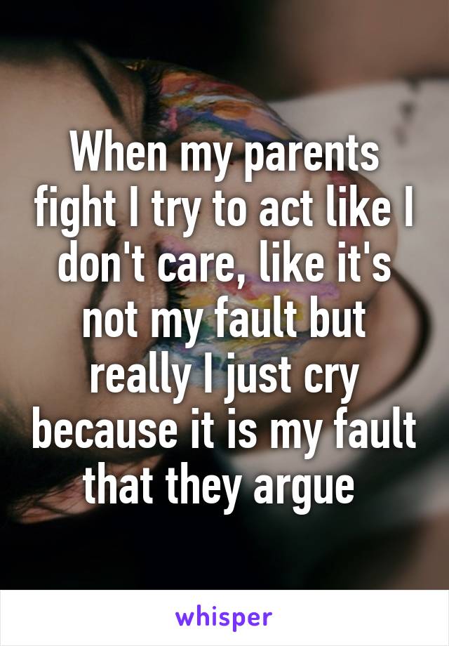 When my parents fight I try to act like I don't care, like it's not my fault but really I just cry because it is my fault that they argue 