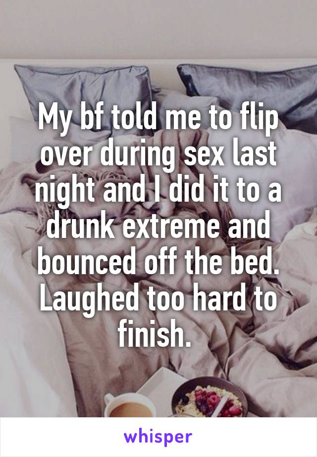 My bf told me to flip over during sex last night and I did it to a drunk extreme and bounced off the bed. Laughed too hard to finish. 
