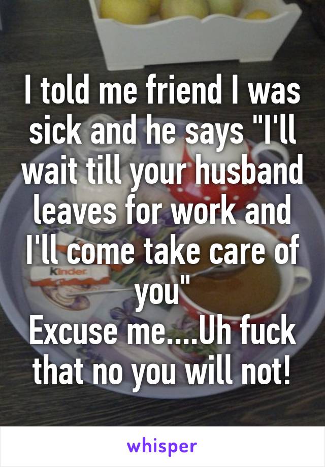 I told me friend I was sick and he says "I'll wait till your husband leaves for work and I'll come take care of you"
Excuse me....Uh fuck that no you will not!