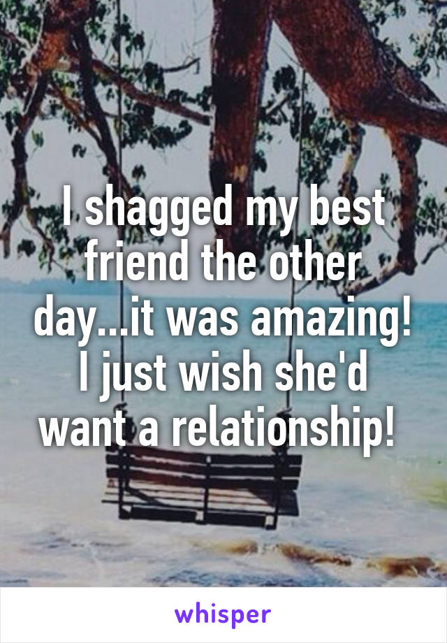 I shagged my best friend the other day...it was amazing! I just wish she'd want a relationship! 