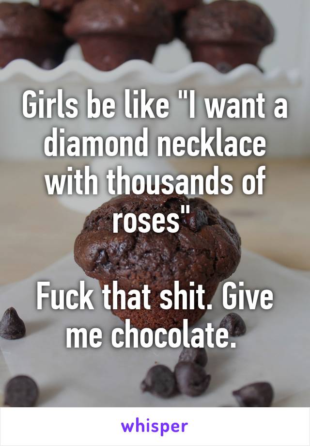 Girls be like "I want a diamond necklace with thousands of roses" 

Fuck that shit. Give me chocolate. 