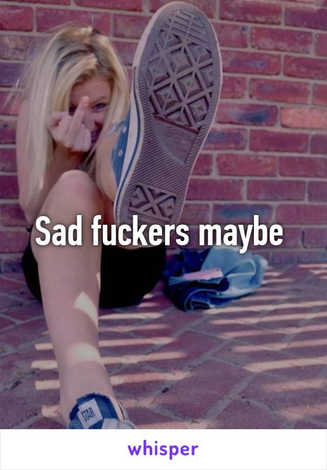 Sad fuckers maybe 