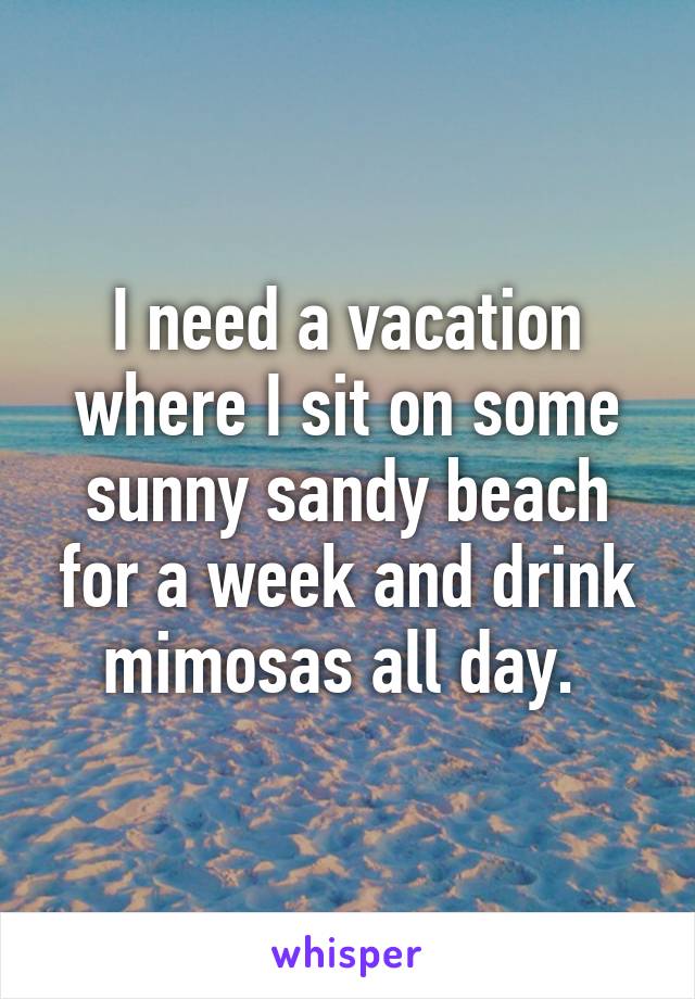 I need a vacation where I sit on some sunny sandy beach for a week and drink mimosas all day. 