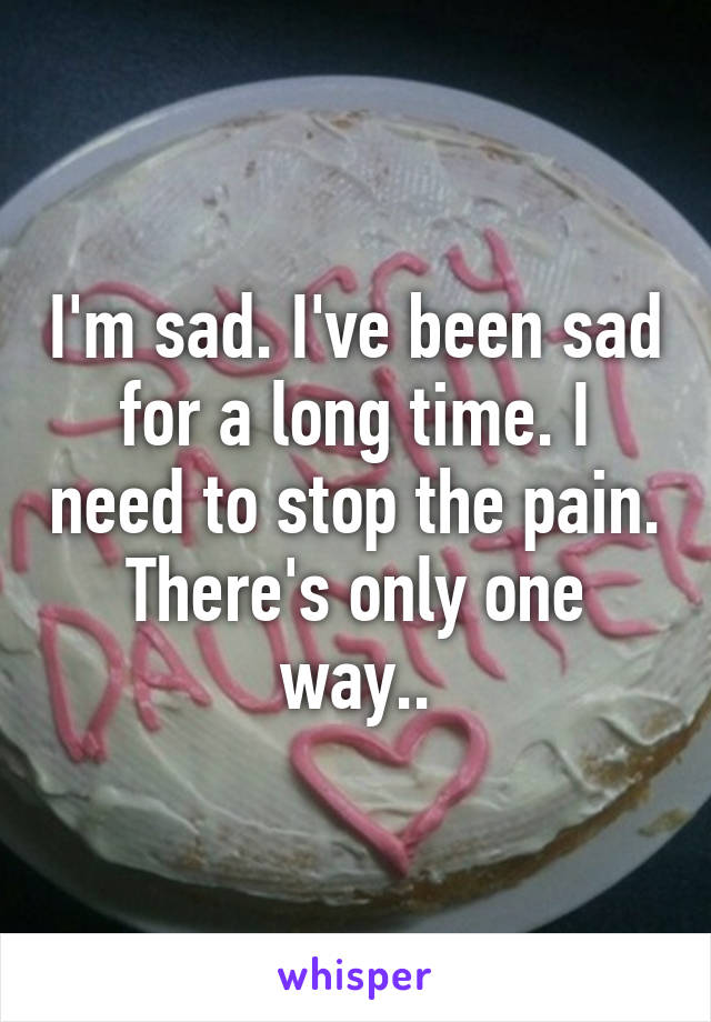 I'm sad. I've been sad for a long time. I need to stop the pain. There's only one way..