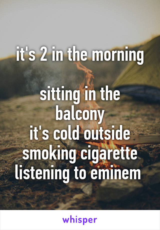 
it's 2 in the morning 
sitting in the balcony
it's cold outside
smoking cigarette
listening to eminem 
