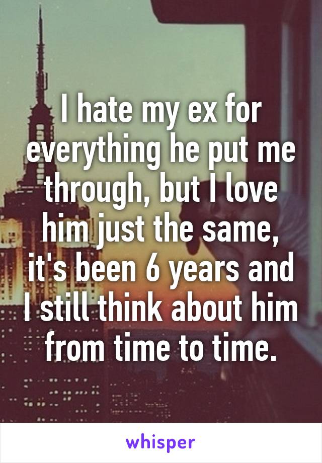 I hate my ex for everything he put me through, but I love him just the same, it's been 6 years and I still think about him from time to time.