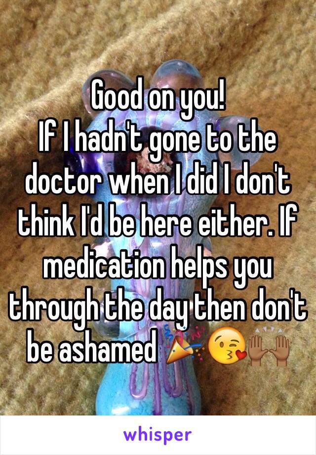 Good on you! 
If I hadn't gone to the doctor when I did I don't think I'd be here either. If medication helps you through the day then don't be ashamed 🎉😘🙌🏾