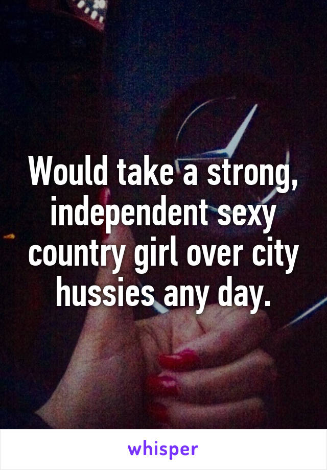 Would take a strong, independent sexy country girl over city hussies any day.