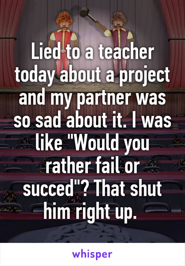 Lied to a teacher today about a project and my partner was so sad about it. I was like "Would you rather fail or succed"? That shut him right up. 