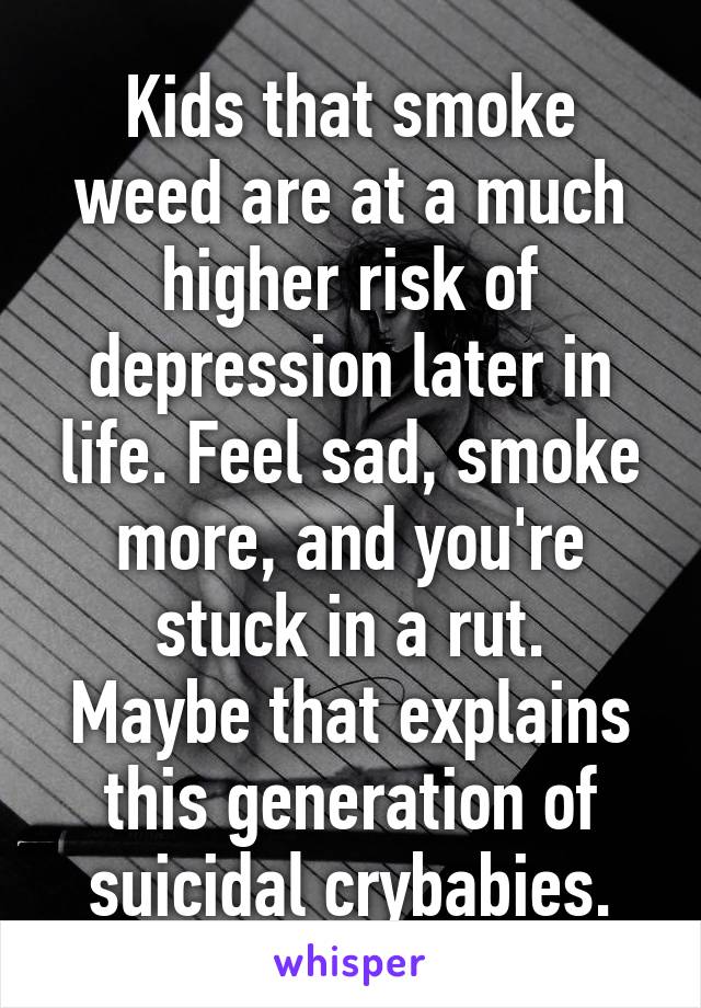 Kids that smoke weed are at a much higher risk of depression later in life. Feel sad, smoke more, and you're stuck in a rut.
Maybe that explains this generation of suicidal crybabies.