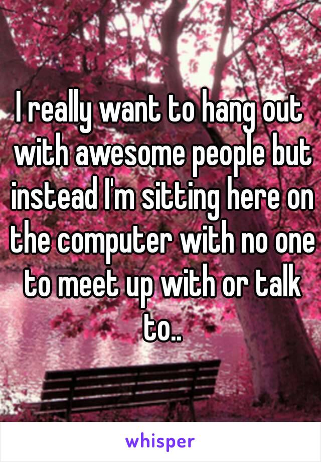 I really want to hang out with awesome people but instead I'm sitting here on the computer with no one to meet up with or talk to..