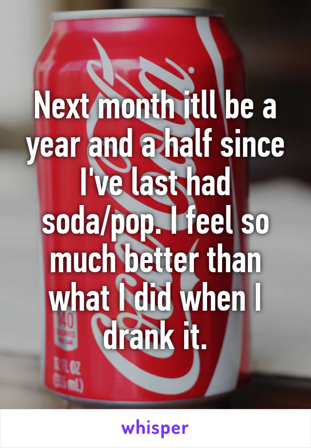 Next month itll be a year and a half since I've last had soda/pop. I feel so much better than what I did when I drank it.