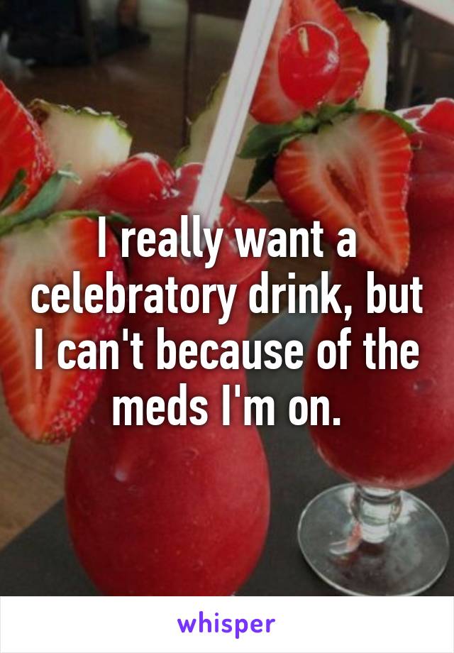 I really want a celebratory drink, but I can't because of the meds I'm on.