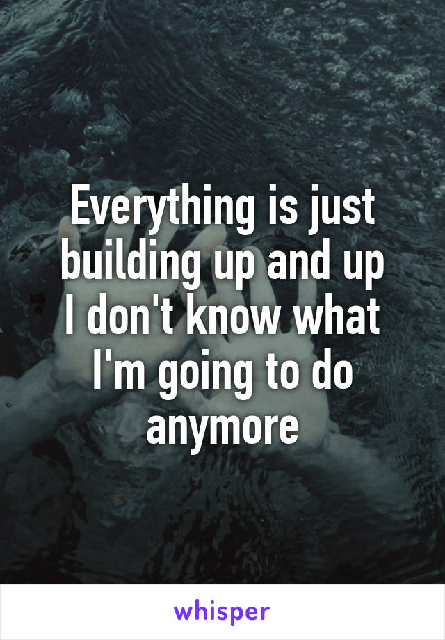 Everything is just building up and up
I don't know what I'm going to do anymore