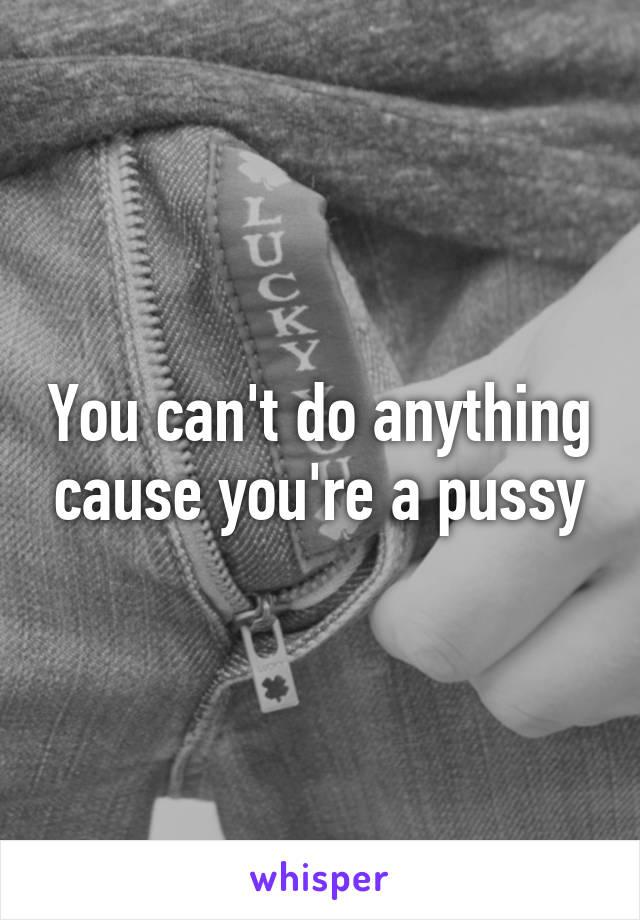 You can't do anything cause you're a pussy