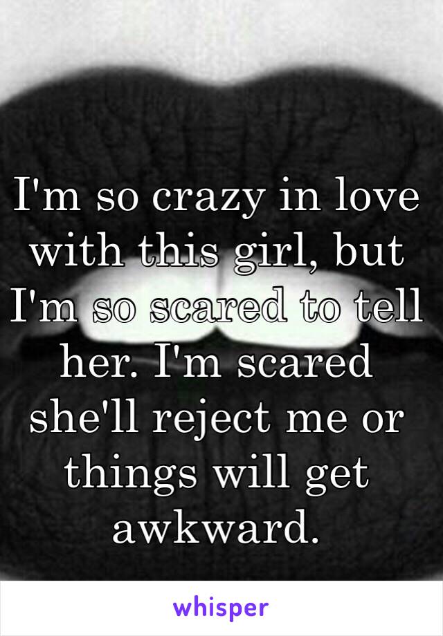 I'm so crazy in love with this girl, but I'm so scared to tell her. I'm scared she'll reject me or things will get awkward.