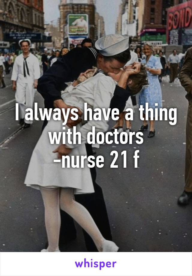 I always have a thing with doctors
-nurse 21 f