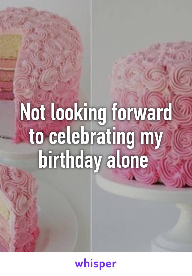 Not looking forward to celebrating my birthday alone 