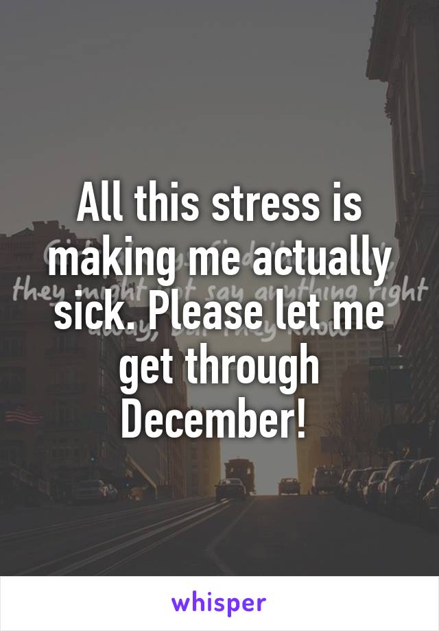 All this stress is making me actually sick. Please let me get through December! 