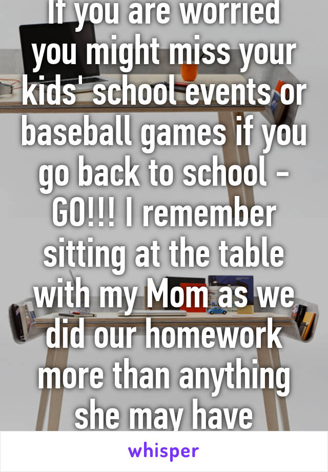 If you are worried you might miss your kids' school events or baseball games if you go back to school - GO!!! I remember sitting at the table with my Mom as we did our homework more than anything she may have missed. 