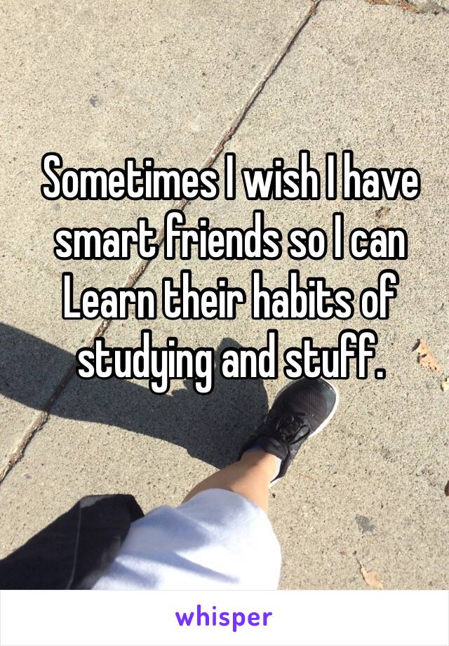 Sometimes I wish I have smart friends so I can Learn their habits of studying and stuff.