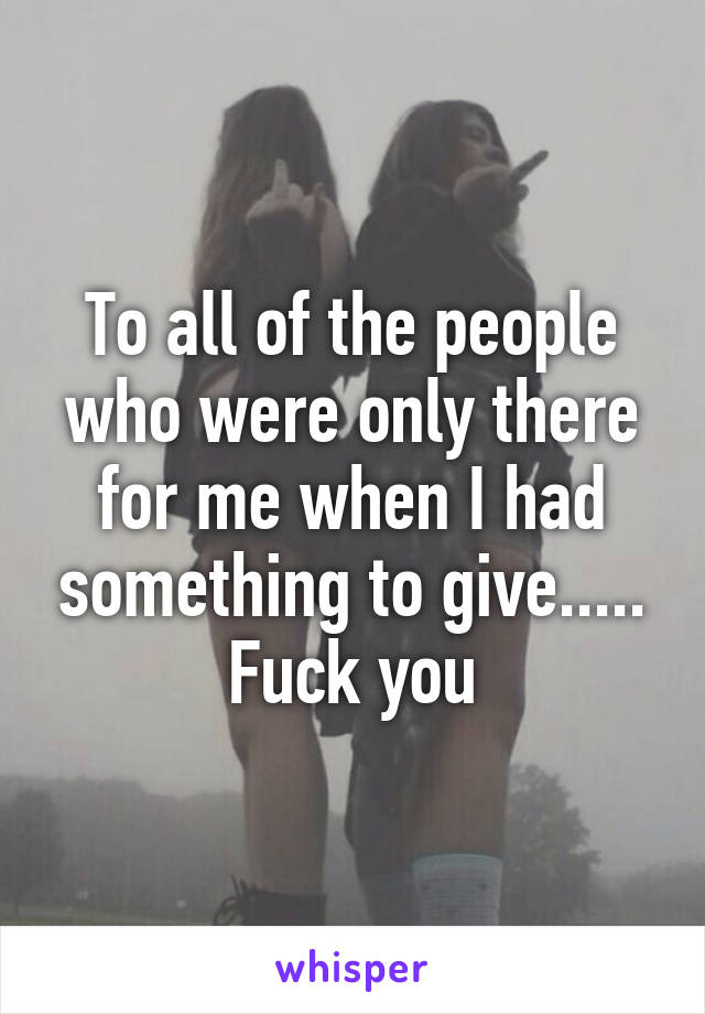 To all of the people who were only there for me when I had something to give.....
Fuck you