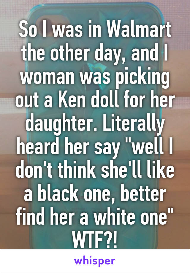 So I was in Walmart the other day, and I woman was picking out a Ken doll for her daughter. Literally heard her say "well I don't think she'll like a black one, better find her a white one" WTF?!