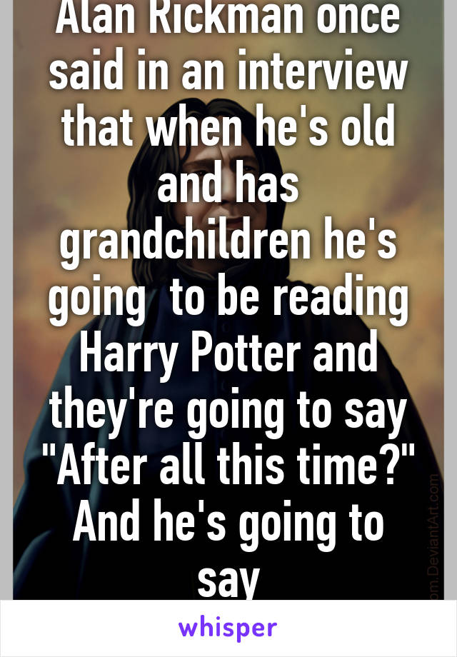 Alan Rickman once said in an interview that when he's old and has grandchildren he's going  to be reading Harry Potter and they're going to say
"After all this time?"
And he's going to say
"Always"