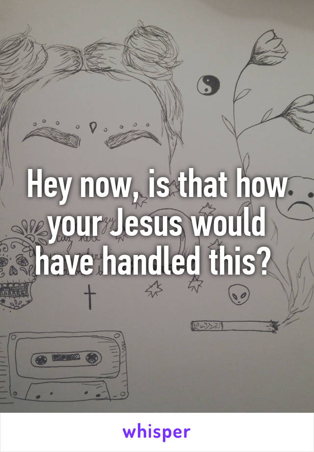 Hey now, is that how your Jesus would have handled this? 