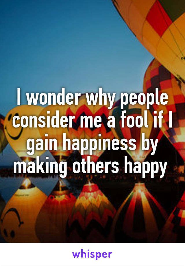 I wonder why people consider me a fool if I gain happiness by making others happy 