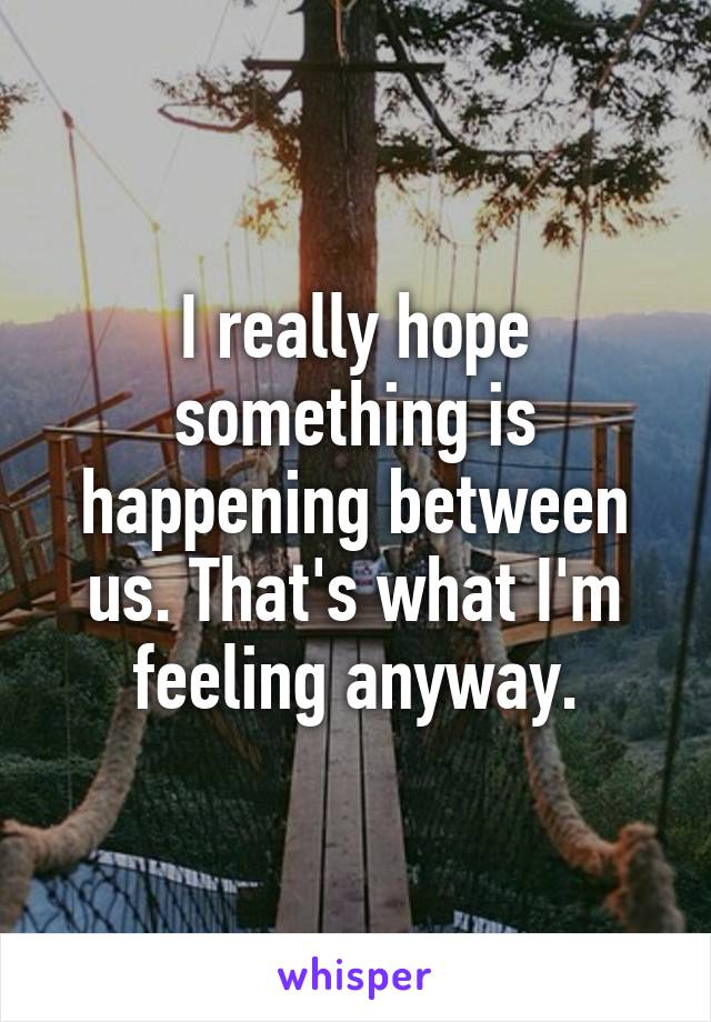 I really hope something is happening between us. That's what I'm feeling anyway.