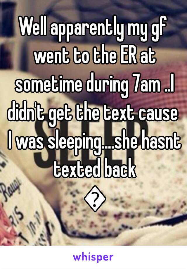 Well apparently my gf went to the ER at sometime during 7am ..I didn't get the text cause  I was sleeping....she hasnt texted back 😐