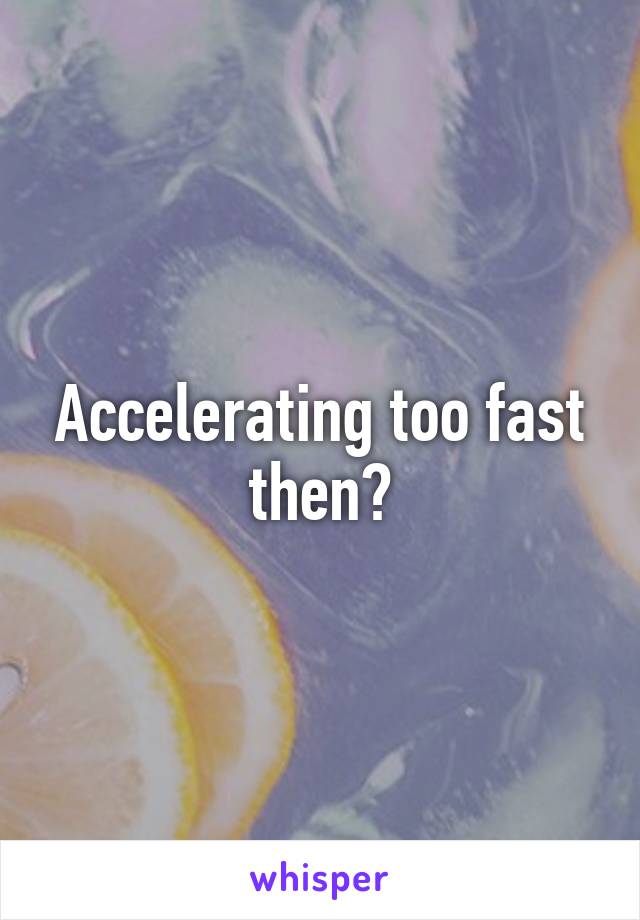 Accelerating too fast then?