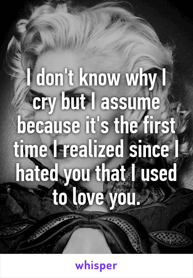 I don't know why I cry but I assume because it's the first time I realized since I hated you that I used to love you.