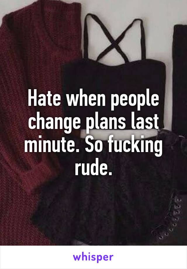 Hate when people change plans last minute. So fucking rude.