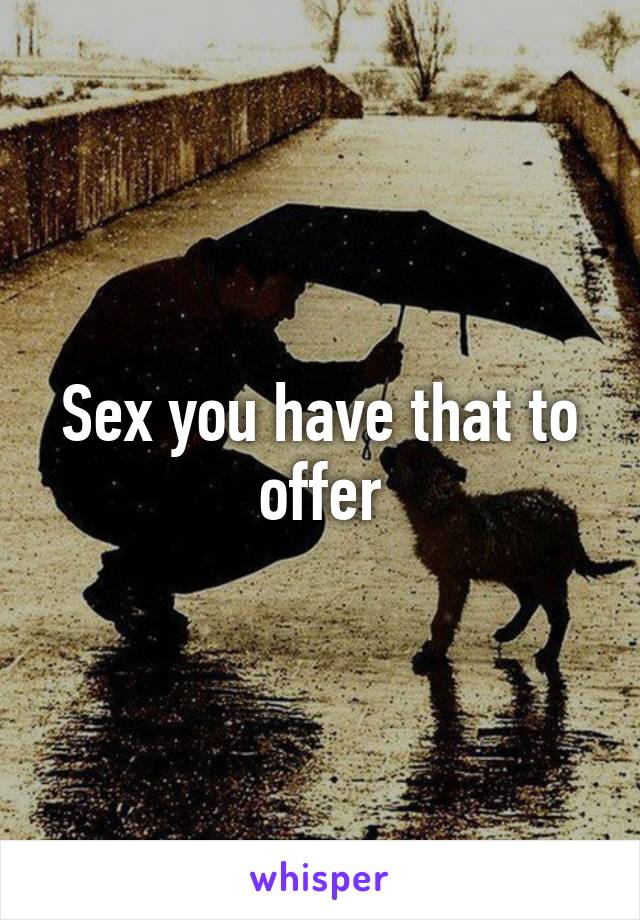Sex you have that to offer