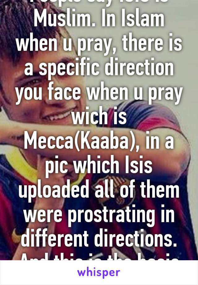 People say ISIS is Muslim. In Islam when u pray, there is a specific direction you face when u pray wich is Mecca(Kaaba), in a pic which Isis uploaded all of them were prostrating in different directions. And this is the basic rule of isla