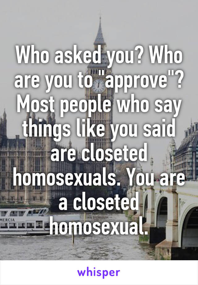 Who asked you? Who are you to "approve"? Most people who say things like you said are closeted homosexuals. You are a closeted homosexual.
